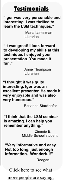 Testimonials Click here to see what more people are saying.  “Igor was very personable and interesting. I was thrilled to learn the LSM techniques.”                     Marla Landsman                      Librarian “It was great! I look forward to developing my skills at this technique. I enjoyed your presentation. You made it fun.”                      Anne Thompson                      Librarian “I thought it was quite interesting. Igor was an excellent presenter. He made it very enjoyable and was also very humorous.”                      Rosanne Stockhofer                       “I think that the LSM seminar is amazing. I can help you remember anything.”                                Zimmie E.                   Middle School student                       “Very informative and easy. Not too long, just enough information.  Wonderful!”                                Reagan.